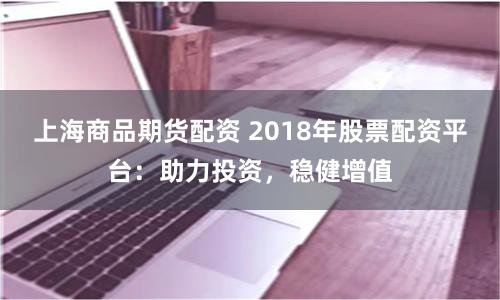 上海商品期货配资 2018年股票配资平台：助力投资，稳健增值