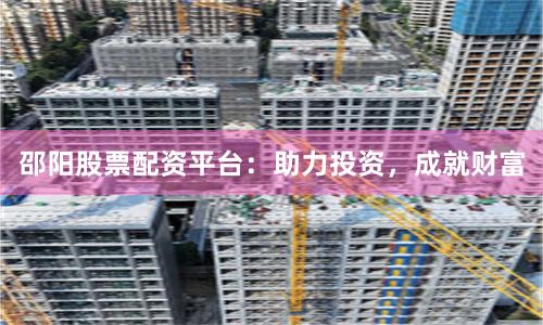 邵阳股票配资平台：助力投资，成就财富