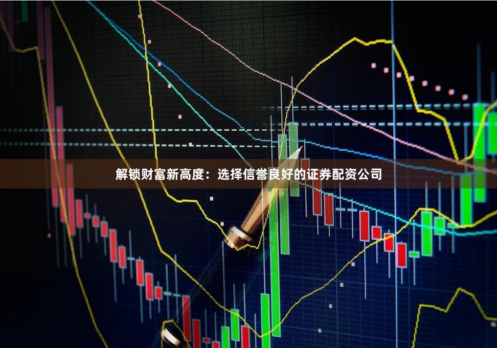 解锁财富新高度：选择信誉良好的证券配资公司