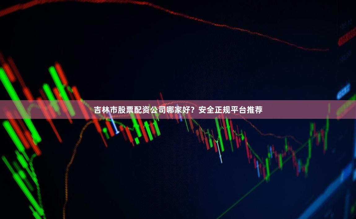 吉林市股票配资公司哪家好？安全正规平台推荐